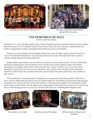 Visitation of Hamakua Jodo Mission 
during YBA Convention 
YOUTH RETREAT ON MAUI 
By Rev. John Cho-on Hara 
On March 21–22, 2014, the Maui temples held a Cultural Youth Camp at the Lahaina Jodo Mission. Seven children 
between the ages of 9 to 12 attended. As part of the two-day retreat, the kids set up tents, cleaned the hall and 
kitchen in preparation for dinner, and learned about all that goes into mochi pounding. 
Followed by a beach cleanup, the kids happily played in the water. At dinner, lasagna and garlic bread was 
served. Then the kids learned how to wash and soak mochi rice over night. The night ended with a round of 
charades and the ringing of the large temple bell. 
Baldwin High school students were invited to the mochitsuki event, the following day. At 9 a.m., Bishop Hara 
chanted the opening prayers and welcomed everyone. Mr. Rory Sato and his Japanese culture club students 
participated in the making of the mochi, which took until noon to make. Though it was a lot of work, all the 
participants enjoyed the event and even got to take home some mochi to share with their family and friends. 
All of this would not have been possible without the generous help of the parents and friends, who volunteered 
their services. 
The Youth Retreat is an important part of building the next generation of Jodo Shu members in Hawaii as it 
draws not only children but gets parents involved with the temples too. Developing and promoting youth programs 
and activities are vital for the future of Jodo Shu in Hawaii. I hope that all the temples will work together to hold 
youth retreats on their islands and will support more youth programs. Please feel free to contact me if you have any 
ideas on educational programs or on how you can help in the future (tel. 244-0066/johnhara@gmail.com). 
5 
Installation of new Meisho YBA officers 
Participants in the temple Enjoying evening bell ringing Offering prayers to begin mochi 
pounding 
 
