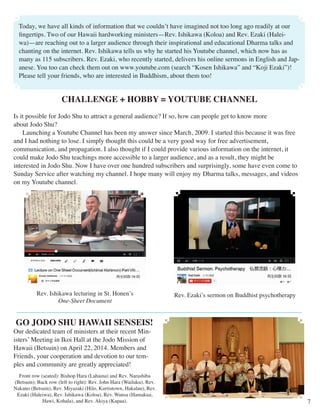 CHALLENGE + HOBBY = YOUTUBE CHANNEL 
Is it possible for Jodo Shu to attract a general audience? If so, how can people get to know more 
about Jodo Shu? 
Launching a Youtube Channel has been my answer since March, 2009. I started this because it was free 
and I had nothing to lose. I simply thought this could be a very good way for free advertisement, 
communication, and propagation. I also thought if I could provide various information on the internet, it 
could make Jodo Shu teachings more accessible to a larger audience, and as a result, they might be 
interested in Jodo Shu. Now I have over one hundred subscribers and surprisingly, some have even come to 
Sunday Service after watching my channel. I hope many will enjoy my Dharma talks, messages, and videos 
on my Youtube channel. 
7 
Today, we have all kinds of information that we couldn’t have imagined not too long ago readily at our 
fingertips. Two of our Hawaii hardworking ministers—Rev. Ishikawa (Koloa) and Rev. Ezaki (Halei-wa)— 
are reaching out to a larger audience through their inspirational and educational Dharma talks and 
chanting on the internet. Rev. Ishikawa tells us why he started his Youtube channel, which now has as 
many as 115 subscribers. Rev. Ezaki, who recently started, delivers his online sermons in English and Jap-anese. 
You too can check them out on www.youtube.com (search “Kosen Ishikawa” and “Koji Ezaki”)! 
Please tell your friends, who are interested in Buddhism, about them too! 
Rev. Ishikawa lecturing in St. Honen’s 
One-Sheet Document 
Rev. Ezaki’s sermon on Buddhist psychotherapy 
GO JODO SHU HAWAII SENSEIS! 
Our dedicated team of ministers at their recent Min-isters’ 
Meeting in Ikoi Hall at the Jodo Mission of 
Hawaii (Betsuin) on April 22, 2014. Members and 
Friends, your cooperation and devotion to our tem-ples 
and community are greatly appreciated! 
Front row (seated): Bishop Hara (Lahaina) and Rev. Narashiba 
(Betsuin); Back row (left to right): Rev. John Hara (Wailuku), Rev. 
Nakano (Betsuin), Rev. Miyazaki (Hilo, Kurtistown, Hakalau), Rev. 
Ezaki (Haleiwa), Rev. Ishikawa (Koloa), Rev. Wansa (Hamakua, 
Hawi, Kohala), and Rev. Akiya (Kapaa). 
 