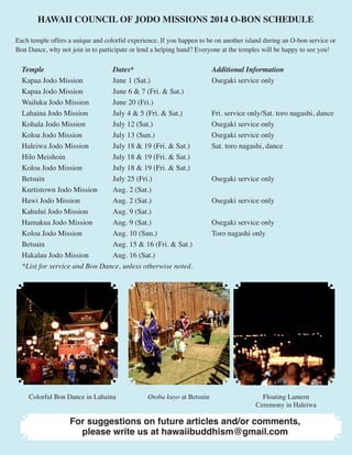 HAWAII COUNCIL OF JODO MISSIONS 2014 O-BON SCHEDULE 
Each temple offers a unique and colorful experience. If you happen to be on another island during an O-bon service or 
Bon Dance, why not join in to participate or lend a helping hand? Everyone at the temples will be happy to see you! 
Temple Dates* Additional Information 
Kapaa Jodo Mission June 1 (Sat.) Osegaki service only 
Kapaa Jodo Mission June 6 & 7 (Fri. & Sat.) 
Wailuku Jodo Mission June 20 (Fri.) 
Lahaina Jodo Mission July 4 & 5 (Fri. & Sat.) Fri. service only/Sat. toro nagashi, dance 
Kohala Jodo Mission July 12 (Sat.) Osegaki service only 
Koloa Jodo Mission July 13 (Sun.) Osegaki service only 
Haleiwa Jodo Mission July 18 & 19 (Fri. & Sat.) Sat. toro nagashi, dance 
Hilo Meishoin July 18 & 19 (Fri. & Sat.) 
Koloa Jodo Mission July 18 & 19 (Fri. & Sat.) 
Betsuin July 25 (Fri.) Osegaki service only 
Kurtistown Jodo Mission Aug. 2 (Sat.) 
Hawi Jodo Mission Aug. 2 (Sat.) Osegaki service only 
Kahului Jodo Mission Aug. 9 (Sat.) 
Hamakua Jodo Mission Aug. 9 (Sat.) Osegaki service only 
Koloa Jodo Mission Aug. 10 (Sun.) Toro nagashi only 
Betsuin Aug. 15 & 16 (Fri. & Sat.) 
Hakalau Jodo Mission Aug. 16 (Sat.) 
*List for service and Bon Dance, unless otherwise noted. 
Colorful Bon Dance in Lahaina Otoba kuyo at Betsuin Floating Lantern 
Ceremony in Haleiwa 
For suggestions on future articles and/or comments, 
please write us at hawaiibuddhism@gmail.com 
