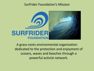 Surfrider Foundation’s Mission
A grass-roots environmental organization
dedicated to the protection and enjoyment of
oceans, waves and beaches through a
powerful activist network.
 
