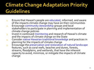 Climate Adaptation Priority Guideline


1.   Ensure that Hawaii's people are educated, informed, and aware
     of the impacts climate change may have on their communities
2.   Encourage community stewardship groups and local
     stakeholders to participate in planning and implementation of
     climate change policies
3.   Invest in continued monitoring and research of Hawaii's climate
     and the impacts of climate change on the State
4.   Consider native Hawaiian traditional knowledge and practices in
     planning for the impacts of climate change
5.   Encourage the preservation and restoration of natural landscape
     features, such as coral reefs, beaches and dunes, forests,
     streams, floodplains, and wetlands, that have the inherent
     capacity to avoid, minimize, or mitigate the impacts of climate
     change



                                                                       11
 