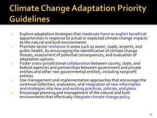6.    Explore adaptation strategies that moderate harm or exploit beneficial
      opportunities in response to actual or expected climate change impacts
      to the natural and built environments
7.    Promote sector resilience in areas such as water, roads, airports, and
      public health, by encouraging the identification of climate change
      threats, assessment of potential consequences, and evaluation of
      adaptation options
8.    Foster cross-jurisdictional collaboration between county, state, and
      federal agencies and partnerships between government and private
      entities and other non-governmental entities, including nonprofit
      entities
9.    Use management and implementation approaches that encourage the
      continual collection, evaluation, and integration of new information
      and strategies into new and existing practices, policies, and plans
10.   Encourage planning and management of the natural and built
      environments that effectively integrate climate change policy


                                                                               12
 