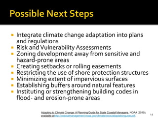 Possible Next Steps


 Integrate climate change adaptation into plans
  and regulations
 Risk and Vulnerability Assessments
 Zoning development away from sensitive and
  hazard-prone areas
 Creating setbacks or rolling easements
 Restricting the use of shore protection structures
 Minimizing extent of impervious surfaces
 Establishing buffers around natural features
 Instituting or strengthening building codes in
  flood- and erosion-prone areas

           Adapting to Climate Change: A Planning Guide for State Coastal Managers, NOAA (2010),
           available athttp://coastalmanagement.noaa.gov/climate/docs/adaptationguide.pdf.         14
 