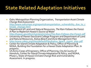 Selected State Climate Change-Related
              Adaptation Initiatives

   Oahu Metropolitan Planning Organization, Transportation Asset Climate
    Change Risk Assessment
    http://www.oahumpo.org/reports/transportation_vulnerability_due_to_c
    limate_change.html
   Department of Land and Natural Resources, The Rain Follows the Forest:
    A Plan to Replenish Hawaii’s Source of Water
    http://hawaii.gov/dlnr/chair/pio/nr/2011/The-Rain-Follows-the-Forest.pdf
   University of Hawaii Sea Grant College Program and Department of Land
    and Natural Resources, Kailua Beach and Dune Management Plan
   http://www.cakex.org/sites/default/files/kailua_beach_mgmt_plan.pdf
   Center for Island Climate Adaptation & Policy, Office of Planning &
    NOAA, Building the Foundation for a Hawaii State Adaptation Plan. In
    progress.
   US Army Corps of Engineers, Office of Planning, City & County of
    Honolulu, Center for Island Climate Adaptation & Policy, and NOAA,
    Phase 1, State of Hawaii Climate Change Risk and Vulnerability
    Assessment. In progress.


                                                                               16
 