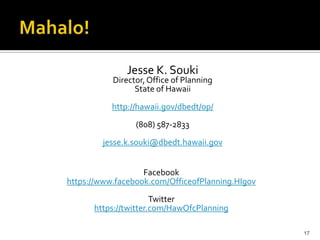 Jesse K. Souki
           Director, Office of Planning
                 State of Hawaii

           http://hawaii.gov/dbedt/op/
                 (808) 587-2833
        jesse.k.souki@dbedt.hawaii.gov


                   Facebook
https://www.facebook.com/OfficeofPlanning.HIgov
                      Twitter
      https://twitter.com/HawOfcPlanning

                                                  17
 
