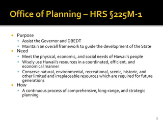 Office of Planning’s Mission and Vision


   Purpose
     Assist the Governor and DBEDT
     Maintain an overall framework to guide the development of the State
   Need
     Meet the physical, economic, and social needs of Hawaii's people
     Wisely use Hawaii's resources in a coordinated, efficient, and
      economical manner
     Conserve natural, environmental, recreational, scenic, historic, and
      other limited and irreplaceable resources which are required for future
      generations
   How
     A continuous process of comprehensive, long-range, and strategic
      planning




                                                                                3
 