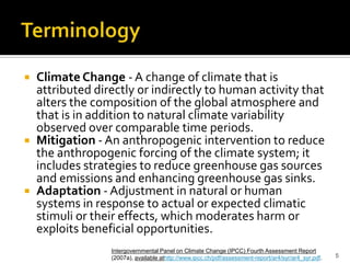 Definitions


 Climate Change - A change of climate that is
  attributed directly or indirectly to human activity that
  alters the composition of the global atmosphere and
  that is in addition to natural climate variability
  observed over comparable time periods.
 Mitigation - An anthropogenic intervention to reduce
  the anthropogenic forcing of the climate system; it
  includes strategies to reduce greenhouse gas sources
  and emissions and enhancing greenhouse gas sinks.
 Adaptation - Adjustment in natural or human
  systems in response to actual or expected climatic
  stimuli or their effects, which moderates harm or
  exploits beneficial opportunities.
                Intergovernmental Panel on Climate Change (IPCC) Fourth Assessment Report
                (2007a), available athttp://www.ipcc.ch/pdf/assessment-report/ar4/syr/ar4_syr.pdf.   5
 
