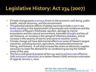 Legislative History: Act 234 (2007)


   Climate change poses a serious threat to the economic well-being, public
    health, natural resources, and the environment.
   The potential adverse effects of global warming include a rise in sea
    levels resulting in the displacement of businesses and residences and the
    inundation of Hawaii’s freshwater aquifers, damage to marine
    ecosystems and the natural environment, extended drought and loss of
    soil moisture, an increase in the spread of infectious diseases, and an
    increase in the severity of storms and extreme weather events.
   Climate change will have detrimental effects on some of Hawaii's largest
    industries, including tourism, agriculture, recreational/commercial
    fishing, and forestry. It will also increase the strain on electricity supplies
    necessary to meet the demand for air conditioning during the hottest
    times of the year.
   The focus and general purpose of Act 234 was to achieve cost-effective
    GHG emissions reductions at or below Hawaii’s GHG emissions estimates
    of 1990 by January 1, 2020.


                                      2007 Haw. Sess. Laws Act 234, available at
                                      http://www.capitol.hawaii.gov/session2007/bills/GM1005_.PDF.   6
 