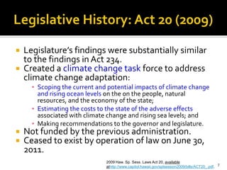 Legislative History: Act 20 (2009)


   Legislature’s findings were substantially similar
    to the findings in Act 234.
   Created a climate change task force to address
    climate change adaptation:
      ▪ Scoping the current and potential impacts of climate change
        and rising ocean levels on the on the people, natural
        resources, and the economy of the state;
      ▪ Estimating the costs to the state of the adverse effects
        associated with climate change and rising sea levels; and
      ▪ Making recommendations to the governor and legislature.
   Not funded by the previous administration.
   Ceased to exist by operation of law on June 30,
    2011.
                               2009 Haw. Sp. Sess. Laws Act 20, available
                               athttp://www.capitol.hawaii.gov/splsession2009/bills/ACT20_.pdf. 7
 