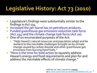 Legislative History: Act 73 (2010)


 Legislature’s findings were substantially similar to the
  findings in Act 234.
 Increased the per-barrel tax on petroleum products.
 Funded greenhouse gas emissions reduction task force
  (Act 234) and the climate change task force (Act 20).
 One of six enumerated purposes of the Act:
     “Help Hawaii's natural resources and population adapt and be
      resilient to the inevitable challenges brought on by climate
      change caused by carbon dioxide and other greenhouse gas
      emissions from burning fossil fuels.”
   “Now is the time for bold action to squarely address
    Hawaii's energy and food requirements and plan for and
    address the inevitable effects of climate change.”

                                 2009 Haw. Sp. Sess. Laws Act 20, available
                                 athttp://www.capitol.hawaii.gov/splsession2009/bills/ACT20_.pd 8
 