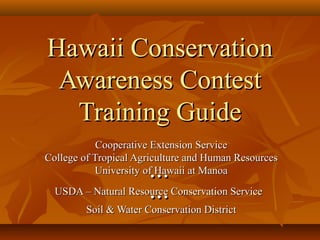 Hawaii ConservationHawaii Conservation
Awareness ContestAwareness Contest
Training GuideTraining Guide
Cooperative Extension ServiceCooperative Extension Service
College of Tropical Agriculture and Human ResourcesCollege of Tropical Agriculture and Human Resources
University of Hawaii at ManoaUniversity of Hawaii at Manoa......
USDA – Natural Resource Conservation ServiceUSDA – Natural Resource Conservation Service......
Soil & Water Conservation DistrictSoil & Water Conservation District
 