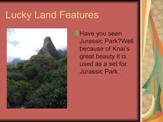 Lucky Land Features Have you seen Jurassic Park?Well because of Knais great beauty it is used as a set for Jurassic Park.  