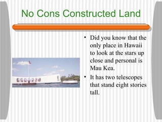 No Cons Constructed Land Did you know that the only place in Hawaii to look at the stars up close and personal is Mau Kea.  It has two telescopes that stand eight stories tall. 