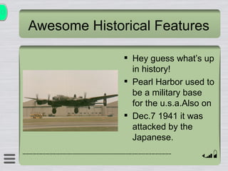 Awesome Historical Features Hey guess whats up in history! Pearl Harbor used to be a military base for the u.s.a.Also on  Dec.7 1941 it was attacked by the Japanese. 