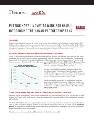.org




PU T TING H AWAII MONE Y T O W ORK FOR H AWAII :
INTRODUCING THE H AWAII PARTNERSHIP B ANK

SUMMARY
Hawaii can put deposits of our state tax revenue to use in ways that create local jobs by tilting the economic playing field
back toward our neighborhood businesses and state-chartered and community banks. A Hawaii Partnership Bank—like the
successful Bank of North Dakota—will generate new revenue for Hawaii, save local governments money, and make us less
dependent on big offshore banks that are dramatically reshaping life for families and businesses in Hawaii.


KEEPING HAWAII’S NEIGHBORHOOD BUSINESSES GROWING
Nearly 24,000 Hawaii families have lost their homes to foreclosure in the three years since the bank crisis and Great Reces-
sion began,1 and the state faces a $410 million budget shortfall this year.2 Now more than ever, rebuilding Hawaii’s middle
class depends on the health of our neighborhood business and entrepreneurial economy. Yet the engine of a thriving small
business economy—affordable credit—has stalled in our state since 2008. Hawaii has lost 33,350 jobs3 and seen more than
                                                          200 small businesses go bankrupt in the first two years of the
              VOLUME OF SMALL BUSINESS                    recession,4 many because they could not get loans.
                            CREDIT CARD LOANS AT BANK OF AMERICA

                                                                   The fall in bank lending through the government’s Small Busi-
  LOAN AMOUNT (IN $000S)




                           20000
                                                                   ness Administration 7(a) program, which offers quality loans to
                           15000                                   neighborhood businesses, is stark. From 2007 to 2010, the amount
                                                                   of money loaned to Hawaii businesses through SBA 7(a) fell by 36
                           10000
                                                                   percent,5 robbing businesses of much-needed funds.
                           5000
                                                                   Big off shore banks even cut back on small business credit card
                              0                                    loans, which have higher interest rates and are more profitable to
                                    2007        2008        2009   banks. At Bank of America, the number of business card loans fell
                                             YEAR                  by 50 percent from 2007 to 2009, with the value of those loans
                                                                   falling by 68 percent.6
 Source: FFIEC Community Reinvestment Act disclosure reports


A SOLUTION FROM THE HEARTLAND: WHAT NORTH DAKOTA KNOWS
Instead of sending taxpayer money out-of-state by banking with Wall Street banks each year, the 91-year-old Bank of North
Dakota (BND) keeps public funds in-state, cycling them back through community banks to help neighborhood businesses
add local jobs.

The Bank of North Dakota doesn’t compete with community banks; it supports them to create a ‘crowding in’ effect. From
2007 to 2009—through the trough of the financial crisis—BND’s participation loans with local banks actually grew by 35
percent.7 In the meantime, it returned $60 million in revenue to the state treasury, allowing the state to both cut taxes and
balance their budgets during the recession.8

That’s the essence of countercyclical, and Hawaii needs to look closely at this model.
 