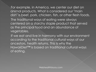 For example, in America, we center our diet on
animal products. What is considered our "main
dish" is beef, pork, chicken, fish, or other flesh foods.
The traditional ways of eating were always
centered on a starchy staple product that served
as the principal food and an abundance of
vegetables.
If we eat and live in harmony with our environment
according to the traditional cultural ways of our
ancestors, health returns. This is why the
HawaiiDiet™ is based on traditional cultural ways
of eating.
Webhealthforyou.com
 