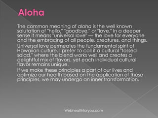 The common meaning of aloha is the well known
salutation of "hello," "goodbye," or "love." In a deeper
sense it means "universal love" — the love for everyone
and the embracing of all people, creatures, and things.
Universal love permeates the fundamental spirit of
Hawaiian culture. I prefer to call it a cultural "tossed
salad," where the blend works well and creates a
delightful mix of flavors, yet each individual cultural
flavor remains unique.
If we make these principles a part of our lives and
optimize our health based on the application of these
principles, we may undergo an inner transformation.
Webhealthforyou.com
 