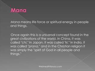 Mana means life force or spiritual energy in people
and things.
Once again this is a universal concept found in the
great civilizations of the world. In China, it was
called "chi." In Japan, it was called "ki." In India, it
was called "prana," and in the Christian religion it
was simply the "spirit of God in all people and
things."
Webhealthforyou.com
 