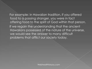 For example: in Hawaiian tradition, if you offered
food to a passing stranger, you were in fact
offering food to the spirit of God within that person.
If we regain the understanding that the ancient
Hawaiians possessed of the nature of the universe,
we would see the answer to many difficult
problems that afflict our society today.
Webhealthforyou.com
 