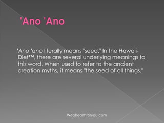 'Ano 'ano literally means "seed." In the Hawaii-
Diet™, there are several underlying meanings to
this word. When used to refer to the ancient
creation myths, it means "the seed of all things."
Webhealthforyou.com
 