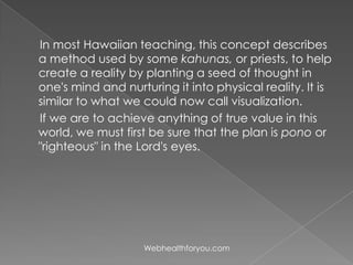 In most Hawaiian teaching, this concept describes
a method used by some kahunas, or priests, to help
create a reality by planting a seed of thought in
one's mind and nurturing it into physical reality. It is
similar to what we could now call visualization.
If we are to achieve anything of true value in this
world, we must first be sure that the plan is pono or
"righteous" in the Lord's eyes.
Webhealthforyou.com
 