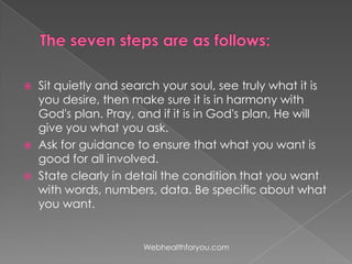  Sit quietly and search your soul, see truly what it is
you desire, then make sure it is in harmony with
God's plan. Pray, and if it is in God's plan, He will
give you what you ask.
 Ask for guidance to ensure that what you want is
good for all involved.
 State clearly in detail the condition that you want
with words, numbers, data. Be specific about what
you want.
Webhealthforyou.com
 