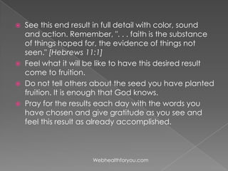  See this end result in full detail with color, sound
and action. Remember, ". . . faith is the substance
of things hoped for, the evidence of things not
seen." [Hebrews 11:1]
 Feel what it will be like to have this desired result
come to fruition.
 Do not tell others about the seed you have planted
fruition. It is enough that God knows.
 Pray for the results each day with the words you
have chosen and give gratitude as you see and
feel this result as already accomplished.
Webhealthforyou.com
 