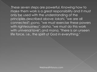 These seven steps are powerful. Knowing how to
make them work is a great responsibility and it must
only be used with the understanding of the
principles described above: lokahi, "we are all
connected"; pono, "we must exercise these powers
with righteousness"; aloha, "we must do this work
with universal love"; and mana, "there is an unseen
life force, i.e., the spirit of God in everything."
Webhealthforyou.com
 