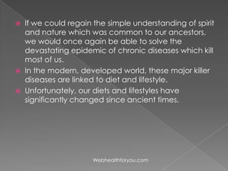  If we could regain the simple understanding of spirit
and nature which was common to our ancestors,
we would once again be able to solve the
devastating epidemic of chronic diseases which kill
most of us.
 In the modern, developed world, these major killer
diseases are linked to diet and lifestyle.
 Unfortunately, our diets and lifestyles have
significantly changed since ancient times.
Webhealthforyou.com
 