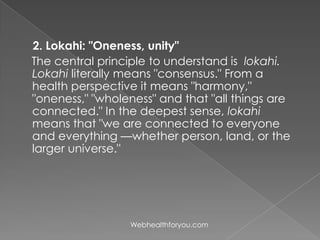 2. Lokahi: "Oneness, unity"
The central principle to understand is lokahi.
Lokahi literally means "consensus." From a
health perspective it means "harmony,"
"oneness," "wholeness" and that "all things are
connected." In the deepest sense, lokahi
means that "we are connected to everyone
and everything —whether person, land, or the
larger universe."
Webhealthforyou.com
 