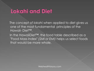 The concept of lokahi when applied to diet gives us
one of the most fundamental principles of the
Hawaii- Diet™.
In the HawaiiDiet™, the food table described as a
"Food Mass Index" (SMI or EMI) helps us select foods
that would be more whole.
Webhealthforyou.com
 