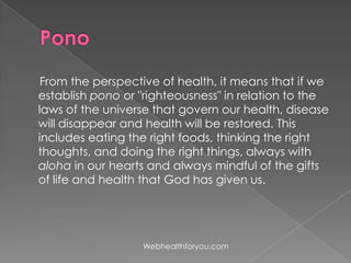 From the perspective of health, it means that if we
establish pono or "righteousness" in relation to the
laws of the universe that govern our health, disease
will disappear and health will be restored. This
includes eating the right foods, thinking the right
thoughts, and doing the right things, always with
aloha in our hearts and always mindful of the gifts
of life and health that God has given us.
Webhealthforyou.com
 