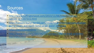 Sources
• http://www.huffingtonpost.com/2013/11/08/hawaii-invasive-
species_n_4237315.html
• http://hawaiitribune-herald.com/news/local-news/overconsumption-
pump-issues-put-north-kona-verge-water-rationing
• https://pixabay.com/en/
• http://www.cnn.com/2016/06/03/us/hawaii-island-trash-problem-
irpt/index.html
 