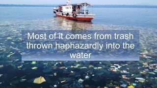 Most of it comes from trash
thrown haphazardly into the
water
 