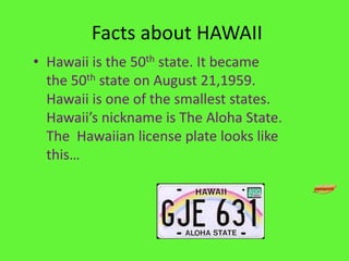  Facts about HAWAIIHawaii is the 50th state. It became the 50th state on August 21,1959. Hawaii is one of the smallest states. Hawaii’s nickname is The Aloha State.  The  Hawaiian license plate looks like this…