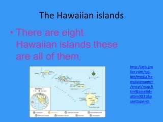 The Hawaiian islandsThere are eight Hawaiian islands these are all of them.http://atb.grolier.com/cgi-bin/media?templatename=/encyc/map.html&assetid=atbm3031&assettype=m
