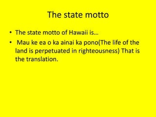 The state mottoThe state motto of Hawaii is… Mau ke ea o ka ainai ka pono(The life of the land is perpetuated in righteousness) That is the translation.