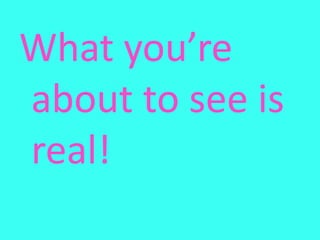 What you’re about to see is real!