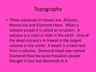 TopographyThree volcanoes in Hawaii are…Kilauea , Mauna loa and Diamond Head.  When a volcano erupts it is called an eruption.  A volcano is a crack or hole in the earth.  One of the dead volcano’s in Hawaii is the largest volcano in the world.  A basalt is a hard rock from a volcano.  Diamond Head was named Diamond Head because Hawaiian people thought it had real diamonds in it. 