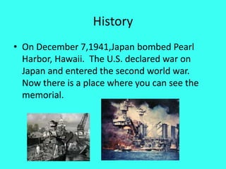 HistoryOn December 7,1941,Japan bombed Pearl Harbor, Hawaii.  The U.S. declared war on Japan and entered the second world war.  Now there is a place where you can see the memorial.