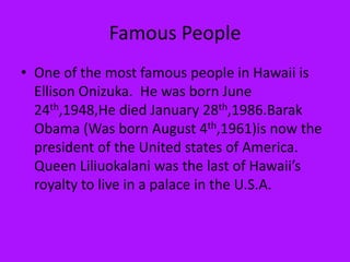 Famous PeopleOne of the most famous people in Hawaii is Ellison Onizuka.  He was born June 24th,1948,He died January 28th,1986.Barak Obama (Was born August 4th,1961)is now the president of the United states of America.  Queen Liliuokalani was the last of Hawaii’s royalty to live in a palace in the U.S.A.  