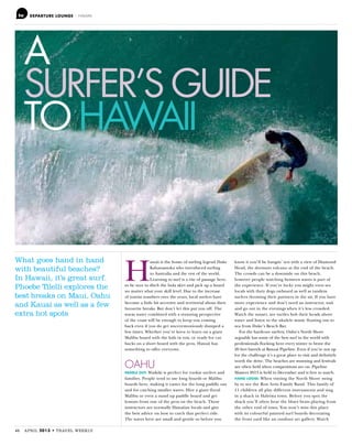DEPARTURE LOUNGE – HAWAII
46 APRIL TRAVEL WEEKLY
A
SURFER’S GUIDE
TO HAWAII
What goes hand in hand
with beautiful beaches?
In Hawaii, it’s great surf.
Phoebe Tilelli explores the
best breaks on Maui, Oahu
and Kauai as well as a few
extra hot spots
H
awaii is the home of surfing legend Duke
Kahanamoku who introduced surfing
to Australia and the rest of the world.
Learning to surf is a rite of passage here,
so be sure to ditch the hula skirt and pick up a board
no matter what your skill level. Due to the increase
of tourist numbers over the years, local surfers have
become a little bit secretive and territorial about their
favourite breaks. But don’t let this put you off. The
warm water combined with a stunning perspective
of the coast will be enough to keep you coming
back even if you do get unceremoniously dumped a
few times. Whether you’re keen to learn on a giant
Malibu board with the kids in tow, or ready for cut
backs on a short board with the pros, Hawaii has
something to offer everyone.
OAHU
PADDLE OUT: Waikiki is perfect for rookie surfers and
families. People tend to use long boards or Malibu
boards here, making it easier for the long paddle out
and for catching smaller waves. Hire a giant floral
Malibu or even a stand up paddle board and get
lessons from one of the pros on the beach. These
instructors are normally Hawaiian locals and give
the best advice on how to catch that perfect ride.
The waves here are small and gentle so before you
know it you’ll be hangin’ ten with a view of Diamond
Head, the dormant volcano at the end of the beach.
The crowds can be a downside on this beach,
however people watching between waves is part of
the experience. If you’re lucky you might even see
locals with their dogs onboard as well as tandem
surfers throwing their partners in the air. If you have
more experience and don’t need an instructor, wait
and go out in the evenings when it’s less crowded.
Watch the sunset, see turtles bob their heads above
water and listen to the ukulele music floating out to
sea from Duke’s Beach Bar.
For the hardcore surfers, Oahu’s North Shore
arguably has some of the best surf in the world with
professionals flocking here every winter to brave the
20 feet barrels at Banzai Pipeline. Even if you’re not up
for the challenge it’s a great place to visit and definitely
worth the drive. The beaches are stunning and festivals
are often held when competitions are on. Pipeline
Masters 2013 is held in December and is free to watch.
HANG LOOSE: When visiting the North Shore swing
by to see the Ron Artis Family Band. This family of
11 children all play different instruments and sing
in a shack in Haleiwa town. Before you spot the
shack you’ll often hear the blues beats playing from
the other end of town. You won’t miss this place
with its colourful painted surf boards decorating
the front yard like an outdoor art gallery. Watch
 