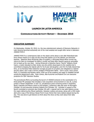 Hawaii Five-0 Launch in Latin America / COMMUNICATIONS REPORT Page 1
LAUNCH IN LATIN AMERICA
COMMUNICATIONS ACTIVITY REPORT – DECEMBER 2010
EXECUTIVE SUMMARY
On Wednesday, October 20, 2010, Liv, the new entertainment network of Discovery Networks in
Latin America launched exclusively one of the most awaited and sought after series in television:
HAWAII FIVE-0.
HAWAII FIVE-0 is a contemporary take on the classic series about a new elite federalized task
force whose mission is to wipe out the crime that washes up on the Islands' sun-drenched
beaches. Detective Steve McGarrett (Alex O'Loughlin), a decorated Naval officer turned cop,
returns to Oahu to investigate his father’s murder and stays after Hawaii’s governor persuades
him to head up the new team. Joining McGarrett is Detective Danny “Danno” Williams (Scott
Caan), a newly relocated ex-New Jersey cop who prefers skyscrapers to the coastline but is
committed to keeping the Islands safe for his 8-year-old daughter; and Chin Ho Kelly (Daniel Dae
Kim), an ex-Honolulu Police Detective wrongly accused of corruption and relegated to a federal
security patrol, who is also a former protégé of McGarrett’s father. Chin’s cousin, Kono (Grace
Park), is a beautiful and fearless native, fresh out of the academy and eager to establish herself
among the department’s elite. Peter Lenkov, Alex Kurtzman and Roberto Orci are executive
producers for CBS Television Studios.
The promotional efforts surrounding the launch of HAWAII centered on the coordination of a
three-phase PR campaign that included a main acquisition announcement on July 26, a press
junket in Hawaii (September 12 and 13), simultaneous press screening events in Argentina,
Brazil, Colombia and Mexico (early to mid October), conference calls with actor Al Harrington
(October 14) and executive producer Roberto Orci (October 19). Activities in support of the
launch concluded on premiere day (October 20) with a special visit to top radio stations across
the region delivering leis (flower garlands), Hawaiian cookies and pizzas, along with a H50 media
alert and a copy of the famous Hawaii Five-0 music theme that many stations played during the
day. This was done to get listeners to think about the show as they went about their daily
business.
 