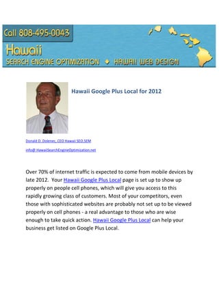 Hawaii Google Plus Local for 2012




Donald D. Dolenec, CEO Hawaii SEO.SEM

info@ HawaiiSearchEngineOptimization.net




Over 70% of internet traffic is expected to come from mobile devices by
late 2012. Your Hawaii Google Plus Local page is set up to show up
properly on people cell phones, which will give you access to this
rapidly growing class of customers. Most of your competitors, even
those with sophisticated websites are probably not set up to be viewed
properly on cell phones - a real advantage to those who are wise
enough to take quick action. Hawaii Google Plus Local can help your
business get listed on Google Plus Local.
 