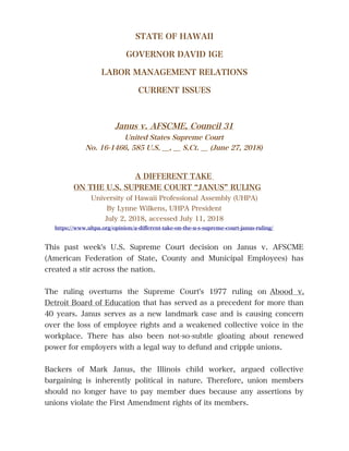 STATE OF HAWAII
GOVERNOR DAVID IGE
LABOR MANAGEMENT RELATIONS
CURRENT ISSUES
Janus v. AFSCME, Council 31
United States Supreme Court
No. 16-1466, 585 U.S. __, __ S.Ct. __ (June 27, 2018)
A DIFFERENT TAKE
ON THE U.S. SUPREME COURT “JANUS” RULING
University of Hawaii Professional Assembly (UHPA)
By Lynne Wilkens, UHPA President
July 2, 2018, accessed July 11, 2018
https://www.uhpa.org/opinion/a-diferent-take-on-the-u-s-supreme-court-janus-ruling/
This past week's U.S. Supreme Court decision on Janus v. AFSCME
(American Federation of State, County and Municipal Employees) has
created a stir across the nation.
The ruling overturns the Supreme Court's 1977 ruling on Abood v.
Detroit Board of Education that has served as a precedent for more than
40 years. Janus serves as a new landmark case and is causing concern
over the loss of employee rights and a weakened collective voice in the
workplace. There has also been not-so-subtle gloating about renewed
power for employers with a legal way to defund and cripple unions.
Backers of Mark Janus, the Illinois child worker, argued collective
bargaining is inherently political in nature. Therefore, union members
should no longer have to pay member dues because any assertions by
unions violate the First Amendment rights of its members.
 