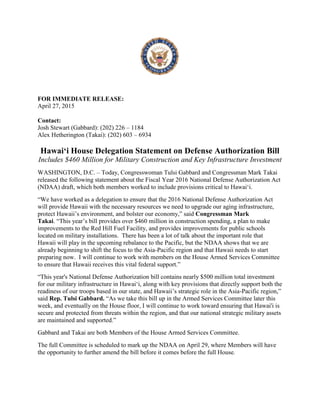 FOR IMMEDIATE RELEASE:
April 27, 2015
Contact:
Josh Stewart (Gabbard): (202) 226 – 1184
Alex Hetherington (Takai): (202) 603 – 6934
Hawai‘i House Delegation Statement on Defense Authorization Bill
Includes $460 Million for Military Construction and Key Infrastructure Investment
WASHINGTON, D.C. – Today, Congresswoman Tulsi Gabbard and Congressman Mark Takai
released the following statement about the Fiscal Year 2016 National Defense Authorization Act
(NDAA) draft, which both members worked to include provisions critical to Hawai‘i.
“We have worked as a delegation to ensure that the 2016 National Defense Authorization Act
will provide Hawaii with the necessary resources we need to upgrade our aging infrastructure,
protect Hawaii’s environment, and bolster our economy,” said Congressman Mark
Takai. “This year’s bill provides over $460 million in construction spending, a plan to make
improvements to the Red Hill Fuel Facility, and provides improvements for public schools
located on military installations. There has been a lot of talk about the important role that
Hawaii will play in the upcoming rebalance to the Pacific, but the NDAA shows that we are
already beginning to shift the focus to the Asia-Pacific region and that Hawaii needs to start
preparing now. I will continue to work with members on the House Armed Services Committee
to ensure that Hawaii receives this vital federal support.”
“This year's National Defense Authorization bill contains nearly $500 million total investment
for our military infrastructure in Hawai‘i, along with key provisions that directly support both the
readiness of our troops based in our state, and Hawaii’s strategic role in the Asia-Pacific region,”
said Rep. Tulsi Gabbard. “As we take this bill up in the Armed Services Committee later this
week, and eventually on the House floor, I will continue to work toward ensuring that Hawai'i is
secure and protected from threats within the region, and that our national strategic military assets
are maintained and supported.”
Gabbard and Takai are both Members of the House Armed Services Committee.
The full Committee is scheduled to mark up the NDAA on April 29, where Members will have
the opportunity to further amend the bill before it comes before the full House.
 