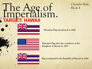The Age of
                                       Chandni Shah
                                       Block 4

Imperialism.
TARGET: HAWAII
           Hawaiian Flag introduced in 1845




         Hawaiian Flag after the overthrow of the
         Kingdom of Hawaii in 1893




         Flag re-adopted by the Republic of Hawaii in 1894
 