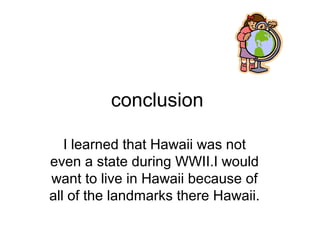 conclusion
I learned that Hawaii was not
even a state during WWII.I would
want to live in Hawaii because of
all of the landmarks there Hawaii.
 