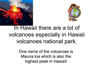 One name of the volcanoes is
Mauna loa which is also the
highest peek in Hawaii!
In Hawaii there are a lot of
volcanoes especially in Hawaii
volcanoes national park.
 
