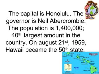 The capital is Honolulu. The
governor is Neil Abercrombie.
The population is 1,400,000;
40th
largest amount in the
country. On august 21st
, 1959,
Hawaii became the 50th
state.
 